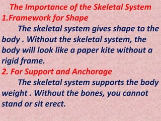 The Importance of the Skeletal System
1.Framework for Shape
The skeletal system gives shape to the
body . Without the skeletal system, the
body will look like a paper kite without a
rigid frame.
2. For Support and Anchorage
The skeletal system supports the body
weight . Without the bones, you cannot
stand or sit erect.
 