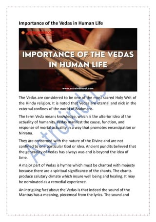 Importance of the Vedas in Human Life
The Vedas are considered to be one of the most sacred Holy Writ of
the Hindu religion. It is noted that Vedas are eternal and nick in the
external confines of the world of Brahmans.
The term Veda means knowledge, which is the ulterior idea of the
actuality of humanity. Vedas manifest the cause, function, and
response of mortal actuality in a way that promotes emancipation or
Nirvana.
They are concerned with the nature of the Divine and are not
confined to one particular God or idea. Ancient pundits believed that
the generality of Vedas has always was and is beyond the idea of
time.
A major part of Vedas is hymns which must be chanted with majesty
because there are a spiritual significance of the chants. The chants
produce salutary climate which insure well being and healing. It may
be nominated as a remedial experience.
An intriguing fact about the Vedas is that indeed the sound of the
Mantras has a meaning, piecemeal from the lyrics. The sound and
 
