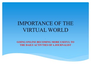 IMPORTANCE OF THE
VIRTUAL WORLD
.
GOING ONLINE BECOMING MORE USEFUL TO
THE DAILY ACTIVTIES OF A JOURNALIST
 
