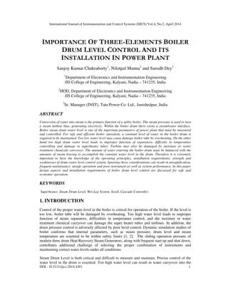 International Journal of Instrumentation and Control Systems (IJICS) Vol.4, No.2, April 2014
DOI : 10.5121/ijics.2014.4201 1
IMPORTANCE OF THREE-ELEMENTS BOILER
DRUM LEVEL CONTROL AND ITS
INSTALLATION IN POWER PLANT
Sanjoy Kumar Chakraborty1
, Nilotpal Manna2
and Surodh Dey3
1
Department of Electronics and Instrumentation Engineering
JIS College of Engineering, Kalyani, Nadia – 741235, India
2
HOD, Department of Electronics and Instrumentation Engineering
JIS College of Engineering, Kalyani, Nadia – 741235, India
3
Sr. Manager (INST), Tata Power Co. Ltd., Jamshedpur, India
ABSTRACT
Conversion of water into steam is the primary function of a utility boiler. The steam pressure is used to turn
a steam turbine thus, generating electricity. Within the boiler drum there exists a steam/water interface.
Boiler steam drum water level is one of the important parameters of power plant that must be measured
and controlled. For safe and efficient boiler operation, a constant level of water in the boiler drum is
required to be maintained. Too low water level may cause damage boiler tube by overheating. On the other
hand too high drum water level leads to improper function of separators, difficulty in temperature
controlling and damage in superheater tubes. Turbine may also be damaged by moisture or water
treatment chemicals carryover. The amount of water entering the boiler drum must be balanced with the
amounts of steam leaving to accomplish the constant water level in the drum. Therefore it is extremely
important to have the knowledge of the operating principles, installation requirements, strength and
weaknesses of drum water level control system. Ignoring these considerations can result in misapplication,
frequent maintenance, unsafe operation and poor instrument as well as system performance. In this paper
design aspects and installation requirements of boiler drum level control are discussed for safe and
economic operation.
KEYWORDS
Superheater, Steam Drum Level, Wet Leg System, Swell, Cascade Controller.
1. INTRODUCTION
Control of the proper water level in the boiler is critical for operation of the boiler. If the level is
too low, boiler tube will be damaged by overheating. Too high water level leads to improper
function of steam separators, difficulties in temperature control, and the moisture or water
treatment chemical carryover can damage the super heater tubes and turbines. In addition, the
drum pressure control is adversely affected by poor level control. Dynamic simulation studies of
boiler conforms that internal parameters, such as steam pressure, drum level and steam
temperature are essential to be within safety limits [1, 2]. The sliding operation pressure of
modern three drum Heat Recovery Steam Generators, along with frequent start up and shut down,
contributes additional challenge of selecting the proper combination of instruments and
maintaining correct water levels under all conditions.
Steam Drum Level is both critical and difficult to measure and maintain. Precise control of the
water level in the drum is essential. Too high water level can result in water carryover into the
 