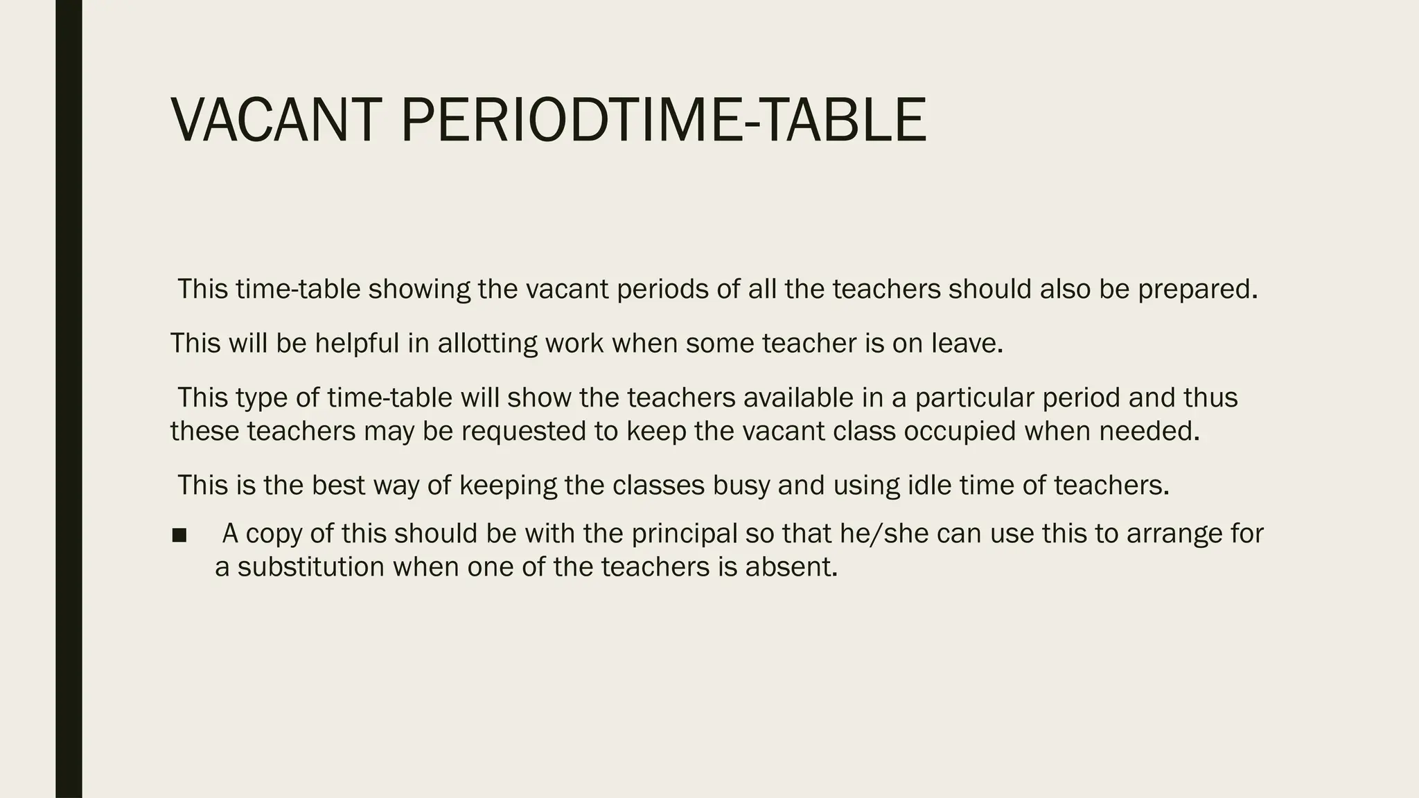 VACANT PERIODTIME-TABLE
This time-table showing the vacant periods of all the teachers should also be prepared.
This will be helpful in allotting work when some teacher is on leave.
This type of time-table will show the teachers available in a particular period and thus
these teachers may be requested to keep the vacant class occupied when needed.
This is the best way of keeping the classes busy and using idle time of teachers.
■ A copy of this should be with the principal so that he/she can use this to arrange for
a substitution when one of the teachers is absent.
 