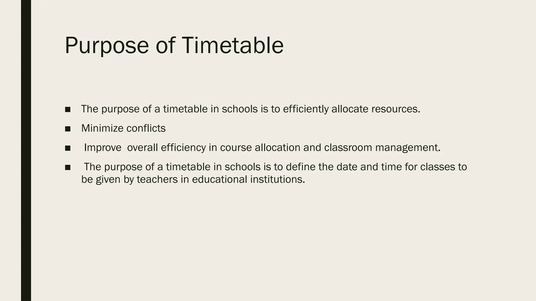 Purpose of Timetable
■ The purpose of a timetable in schools is to efficiently allocate resources.
■ Minimize conflicts
■ Improve overall efficiency in course allocation and classroom management.
■ The purpose of a timetable in schools is to define the date and time for classes to
be given by teachers in educational institutions.
 