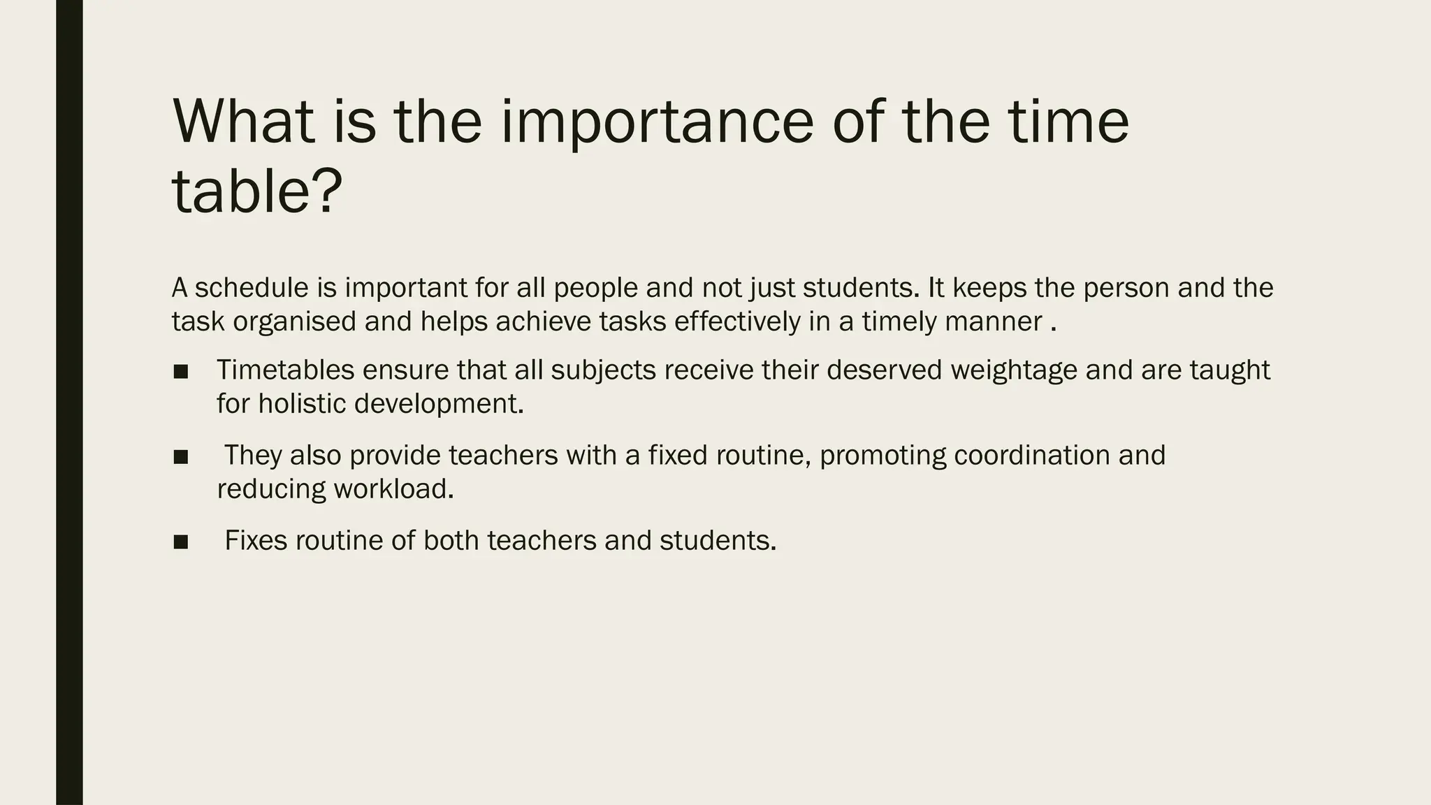 What is the importance of the time
table?
A schedule is important for all people and not just students. It keeps the person and the
task organised and helps achieve tasks effectively in a timely manner .
■ Timetables ensure that all subjects receive their deserved weightage and are taught
for holistic development.
■ They also provide teachers with a fixed routine, promoting coordination and
reducing workload.
■ Fixes routine of both teachers and students.
 