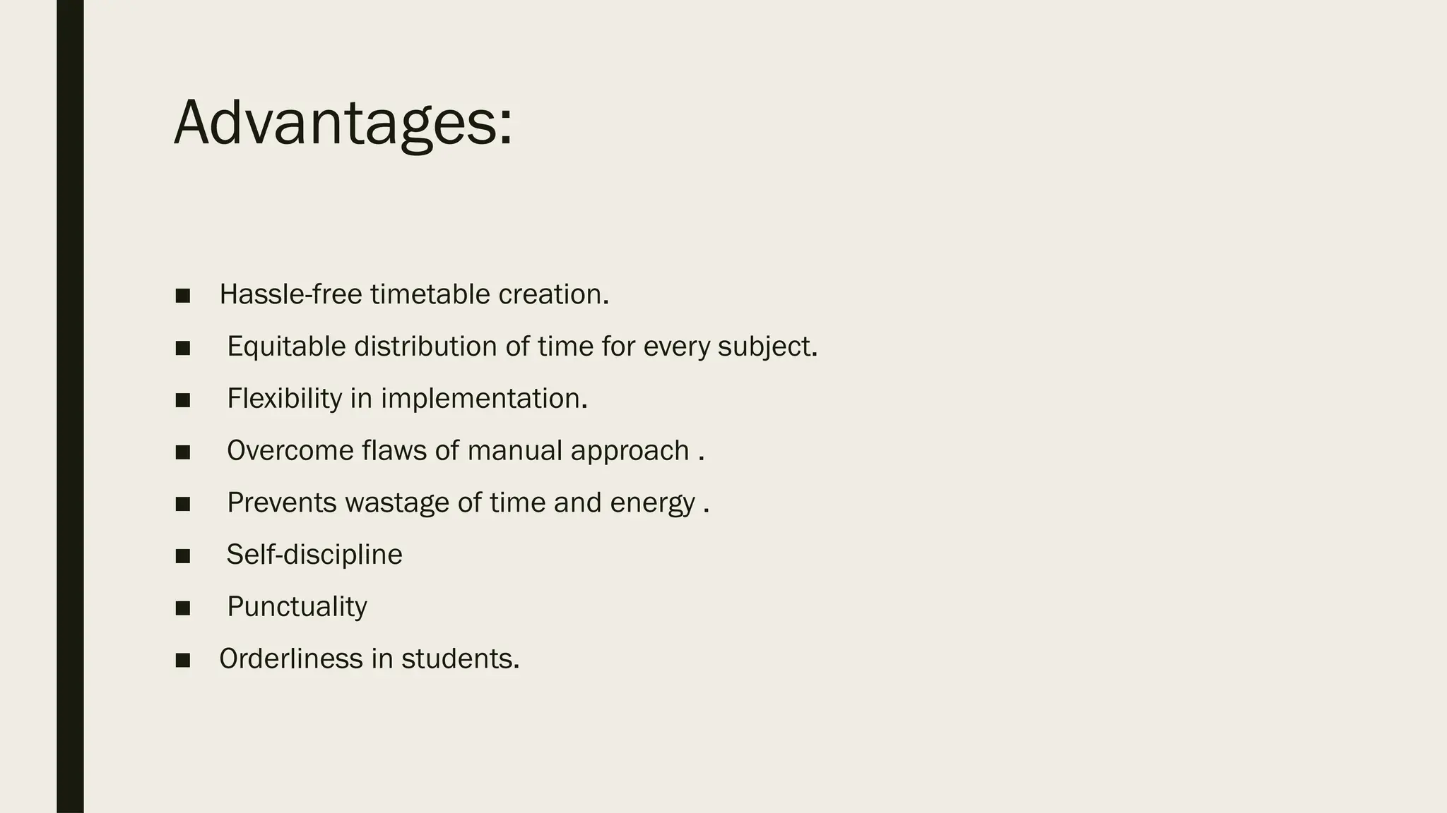 Advantages:
■ Hassle-free timetable creation.
■ Equitable distribution of time for every subject.
■ Flexibility in implementation.
■ Overcome flaws of manual approach .
■ Prevents wastage of time and energy .
■ Self-discipline
■ Punctuality
■ Orderliness in students.
 