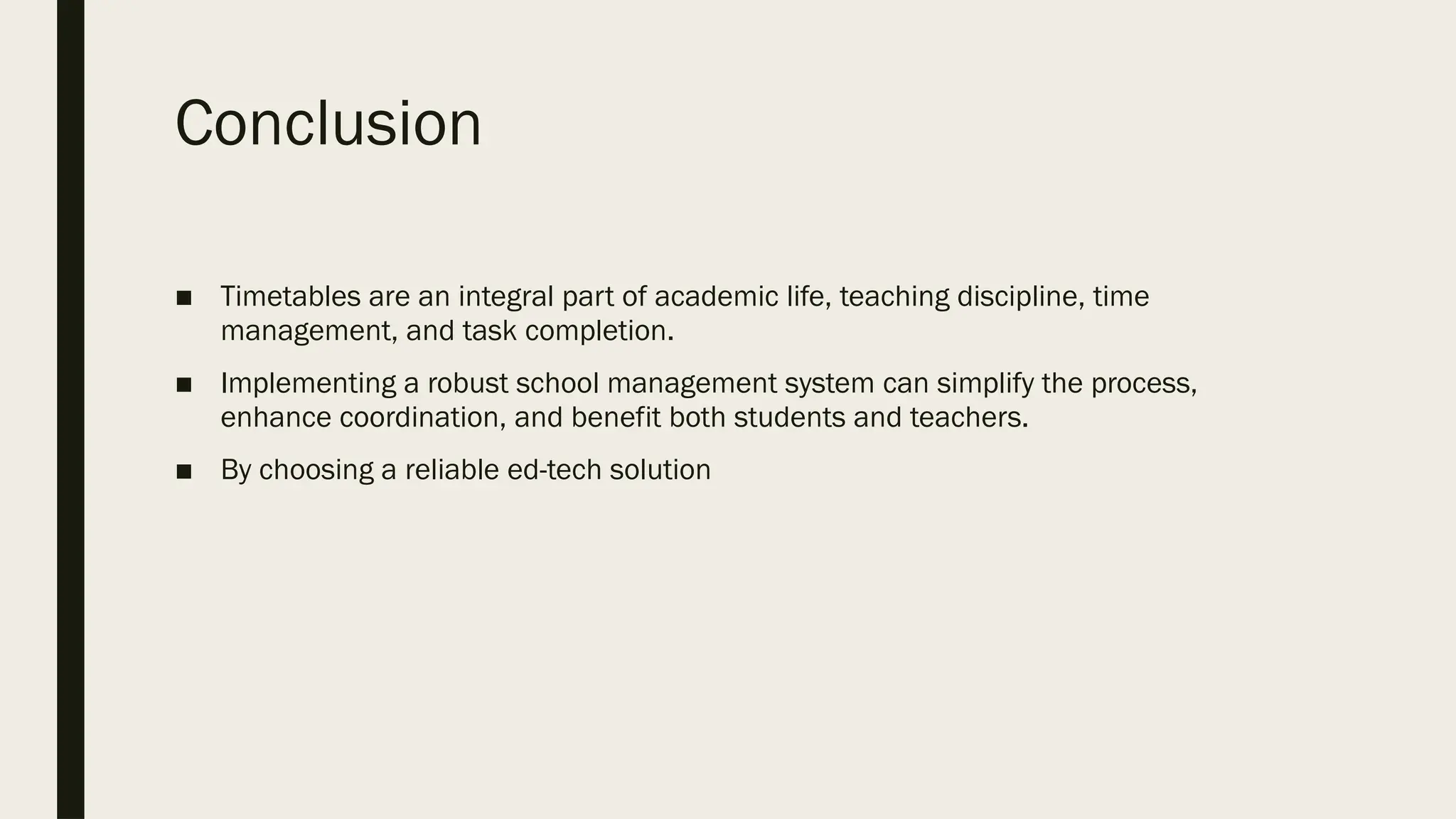 Conclusion
■ Timetables are an integral part of academic life, teaching discipline, time
management, and task completion.
■ Implementing a robust school management system can simplify the process,
enhance coordination, and benefit both students and teachers.
■ By choosing a reliable ed-tech solution
 