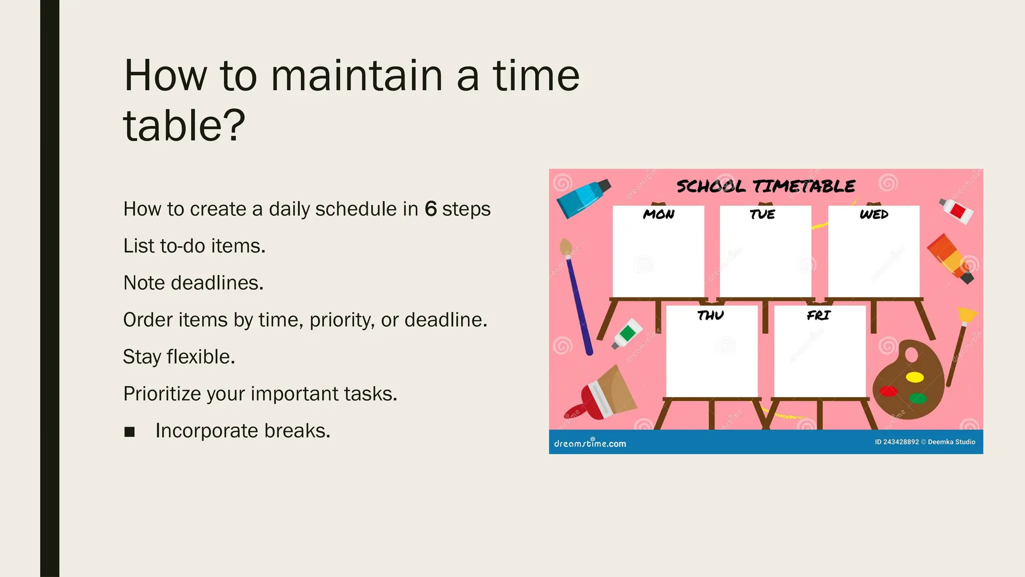How to maintain a time
table?
How to create a daily schedule in 6 steps
List to-do items.
Note deadlines.
Order items by time, priority, or deadline.
Stay flexible.
Prioritize your important tasks.
■ Incorporate breaks.
 
