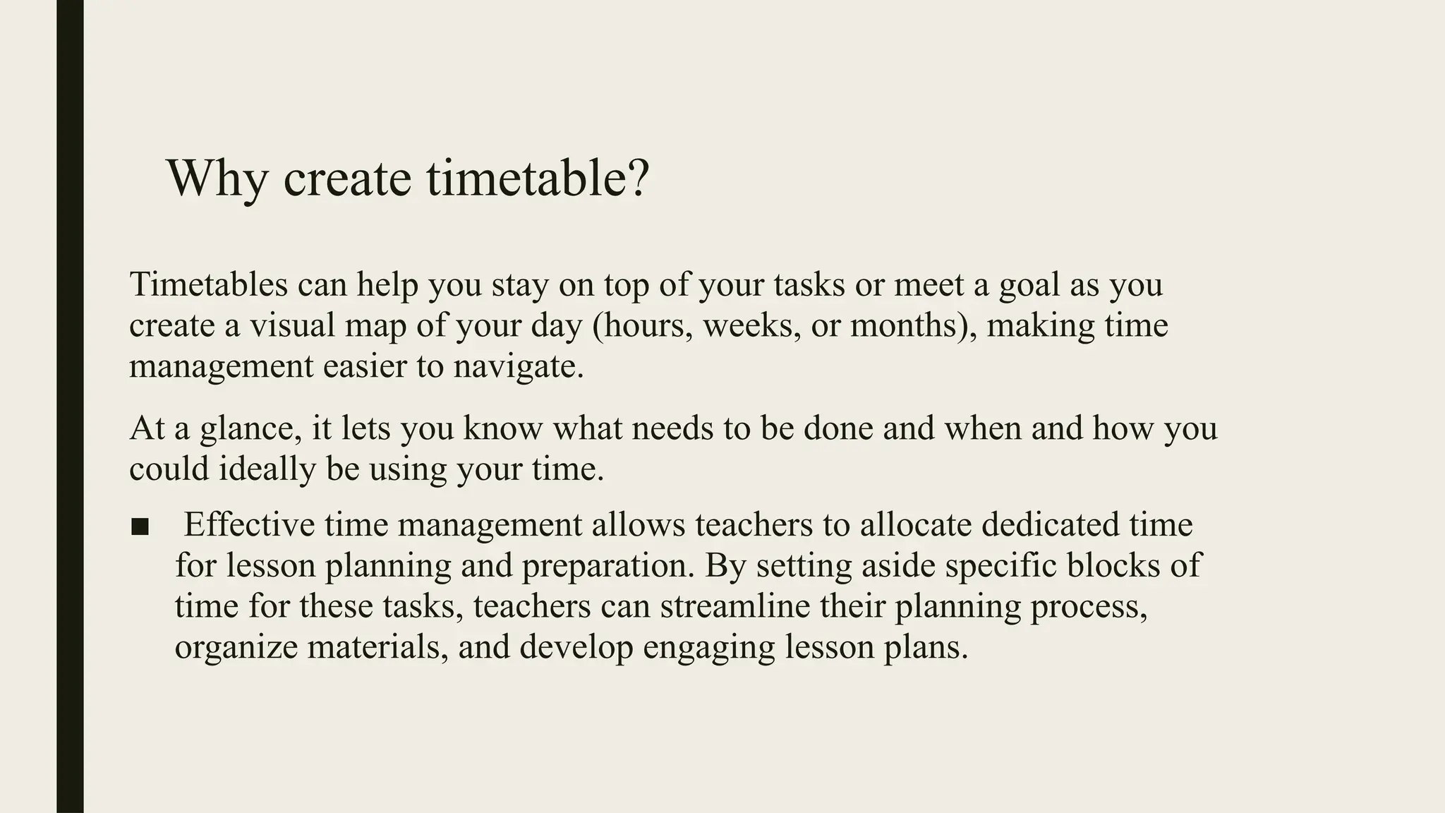 Why create timetable?
Timetables can help you stay on top of your tasks or meet a goal as you
create a visual map of your day (hours, weeks, or months), making time
management easier to navigate.
At a glance, it lets you know what needs to be done and when and how you
could ideally be using your time.
■ Effective time management allows teachers to allocate dedicated time
for lesson planning and preparation. By setting aside specific blocks of
time for these tasks, teachers can streamline their planning process,
organize materials, and develop engaging lesson plans.
 