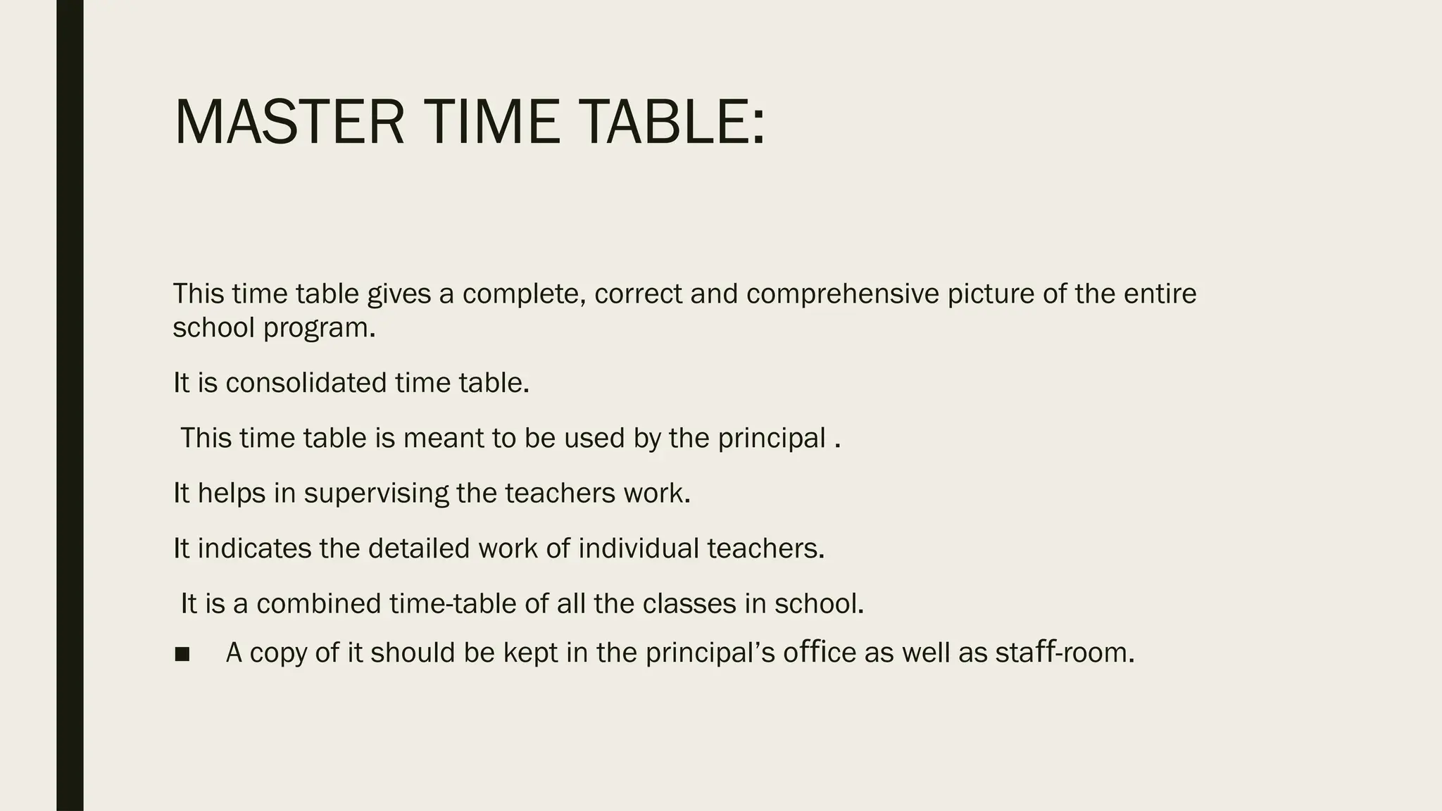 MASTER TIME TABLE:
This time table gives a complete, correct and comprehensive picture of the entire
school program.
It is consolidated time table.
This time table is meant to be used by the principal .
It helps in supervising the teachers work.
It indicates the detailed work of individual teachers.
It is a combined time-table of all the classes in school.
■ A copy of it should be kept in the principal’s o ce as well as sta -room.
ﬃ ﬀ
 