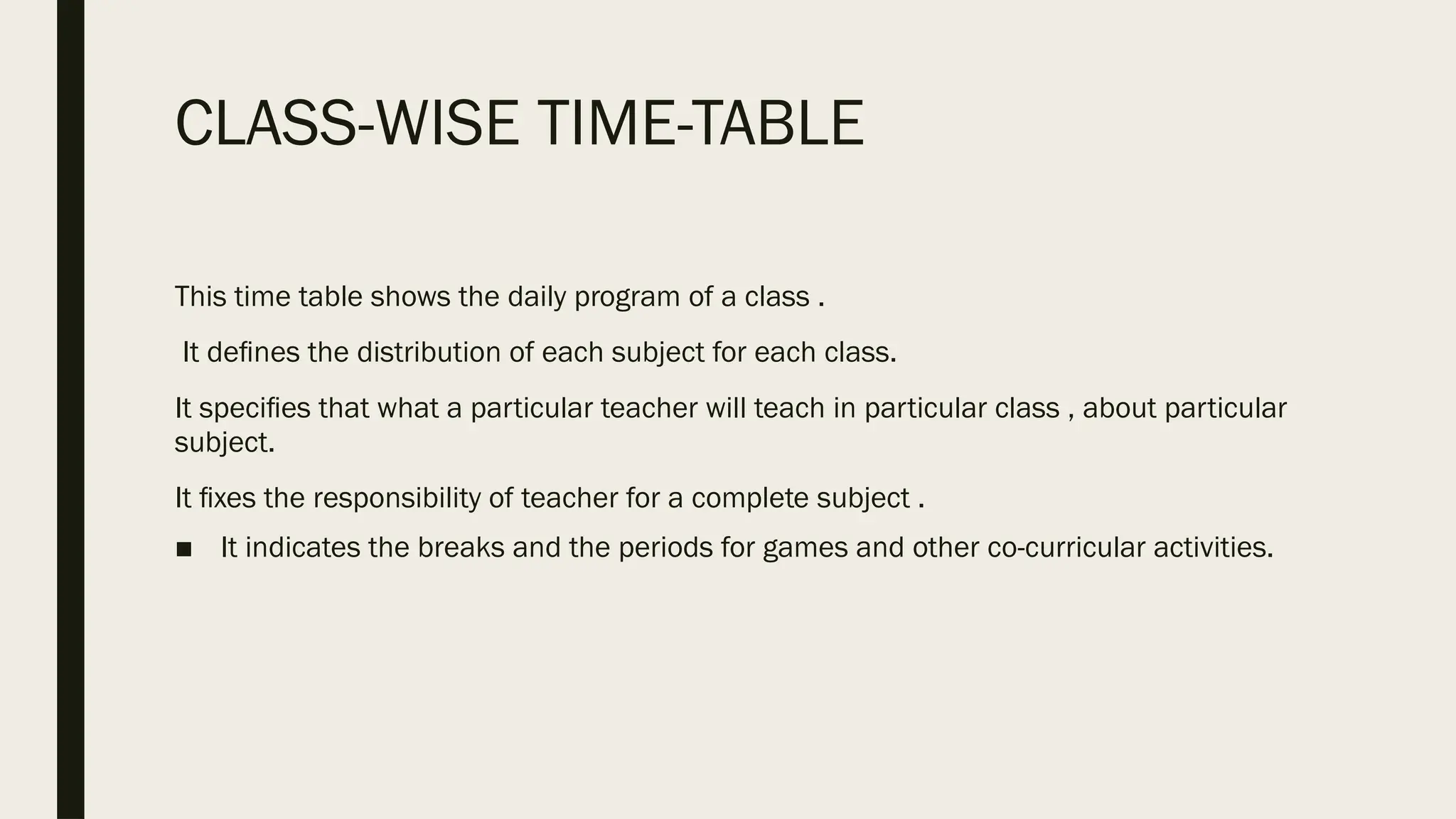 CLASS-WISE TIME-TABLE
This time table shows the daily program of a class .
It deﬁnes the distribution of each subject for each class.
It speciﬁes that what a particular teacher will teach in particular class , about particular
subject.
It ﬁxes the responsibility of teacher for a complete subject .
■ It indicates the breaks and the periods for games and other co-curricular activities.
 