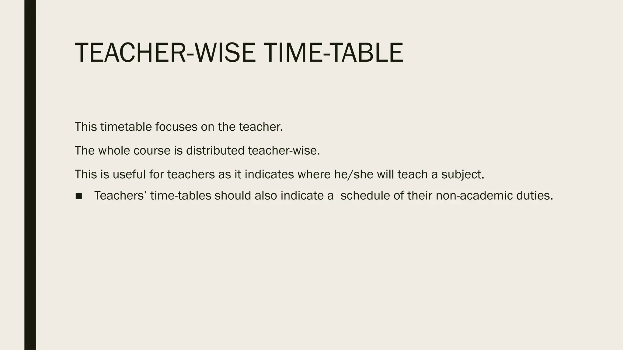 TEACHER-WISE TIME-TABLE
This timetable focuses on the teacher.
The whole course is distributed teacher-wise.
This is useful for teachers as it indicates where he/she will teach a subject.
■ Teachers’ time-tables should also indicate a schedule of their non-academic duties.
 