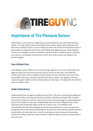 Importance of Tire Pressure Sensor
Road safety is one of the first things that you should keep in your mind while driving a
vehicle. The road safety rules are essential to drive safely. Road safety rules keep you
safe from accidents and are a way of saving your life. One of the most important rules of
road safety is to keep the tires of the vehicle filled with right pressure. Under-inflated
tires are very dangerous and are unsafe for any kind of drive. Whether you are driving a
car, a bus, or a motorbike, the pressure of air in your tires must be according to the
pressure gauge.
Over Inflated Tires
Over inflation of tires affects the smooth driving experience. The over inflated tires are
rigid and stuff, this reduces the contact area of the tire to the road. The restricted
contact area causes many problems while driving. The tires more tear and wear if they
overinflated. Moreover, the tires useful life decreases rapidly. The rigidity of the tires
causes the upper rubber surface to depreciate at t rapid pace. The rigid tires are affected
more on bumpy roads.
Under Inflated tires
Underinflated tires are again a problem for the driver. The tires not having the adequate
air pressure flatter on the ground and are unable to maintain the shape. This increases
the contact of the tires with the road. This can cause serious damage to wheel alignment
and to the shoulders of the tires. Underinflated tires face more rolling friction on the
road hence decreasing the speed of the car. In both cases, over inflation, and
underinflation the tires are damaged and the driving experience is not so smooth and
energizing. This is the reason that during the recent years a tire pressure system has been
introduced in the vehicular tires. In such circumstances, the tire pressure monitoring
system is installed in the tires of the vehicles to keep the driver aware of the pressure of
air in the tires.
 