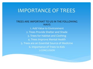 IMPORTANCE OF TREES
TREES ARE IMPORTANT TO US IN THE FOLLOWING
WAYS
1. Add Value to Environment
2. Trees Provide Shelter and Shade
3. Trees for Habitat and Clothing
4. Trees Improve Mental Health
5. Trees are an Essential Source of Medicine
6. Importance of Trees to Kids
7.CONCLUSION
 