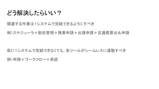 どう解決したらいい？
関連する作業は１システムで完結できるようにすべき
例）スケジューラ＋勤怠管理＋残業申請＋出張申請＋交通費算出＆申請
仮に１システムで完結できなくても、各ツールがシームレスに連動すべき
例）申請＋ワークフロー＋承認
 