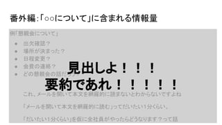 ● 出欠確認？
● 場所が決まった？
● 日程変更？
● 会費の連絡？
● どの懇親会の話だろう？
これ、メールを開いて本文を網羅的に読まないとわからないですよね
「メールを開いて本文を網羅的に読む」ってだいたい１分くらい。
「だいたい１分くらい」を仮に全社員がやったらどうなります？って話
番外編：「○○について」に含まれる情報量
例「懇親会について」
見出しよ！！！
要約であれ！！！！！
 