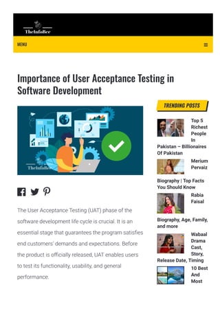 Importance of User Acceptance Testing in
Software Development
Top 5
Richest
People
In
Pakistan – Billionaires
Of Pakistan
Merium
Pervaiz
Biography | Top Facts
You Should Know
Rabia
Faisal
Biography, Age, Family,
and more
Wabaal
Drama
Cast,
Story,
Release Date, Timing
10 Best
And
Most
Beautiful Places In
TRENDING POSTS
  
The User Acceptance Testing (UAT) phase of the
software development life cycle is crucial. It is an
essential stage that guarantees the program satis몭es
end customers’ demands and expectations. Before
the product is o몭cially released, UAT enables users
to test its functionality, usability, and general
performance.
MENU 
 