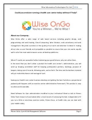Wise Information Technologies Pvt. Ltd. 2014
Fitness OnGo- Gym & Club Management Software Page 1
Could you envision running a health care center today without IT help?
About our Company:
Wise OnGo offer a wide range of web based services including graphic design, web
programming and web hosting, Cloud Computing, Sales Solution, web consultancy and web
management. We pride ourselves on the quality of our work and attention to detail in making
all our sites as user friendly and compatible as possible to ensure that your site works equally
well in all of the main web browsers across all desktop platforms.
When IT results are accessible further bolstering your good fortune, why not utilize them.
In the event that you don't utilize a product for health care center’s administration, you will
wind up keeping committed staff for keeping participation portions, bookings, purpose of
bargain, taking care of records, following parts, and so forth. The time and the bothers included
will just make disturbance and wastage of cash.
Seeing your health care center business develop and getting the best furnishes a proportional
payback path happens with an exercise center administration framework. This product is easy
to utilize and reasonable.
Need Software for Gym administration modified to your inclination? Meet or talk to Fitness
OnGo Team known to have looked after a track record of conveying the best. Independent of if
you run a little or enormous exercise center, fitness focus, or health club, you can deal with
your middle viably.
 