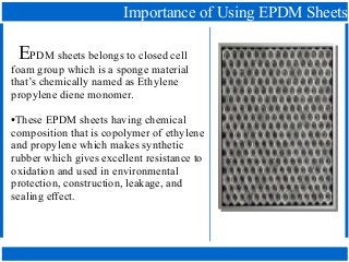 Importance of Using EPDM Sheets
EPDM sheets belongs to closed cell
foam group which is a sponge material
that’s chemically named as Ethylene
propylene diene monomer.
●These EPDM sheets having chemical
composition that is copolymer of ethylene
and propylene which makes synthetic
rubber which gives excellent resistance to
oxidation and used in environmental
protection, construction, leakage, and
sealing effect.
 