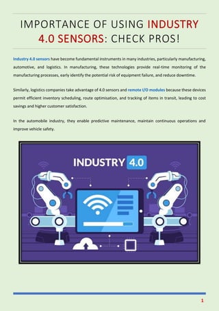 1
IMPORTANCE OF USING INDUSTRY
4.0 SENSORS: CHECK PROS!
Industry 4.0 sensors have become fundamental instruments in many industries, particularly manufacturing,
automotive, and logistics. In manufacturing, these technologies provide real-time monitoring of the
manufacturing processes, early identify the potential risk of equipment failure, and reduce downtime.
Similarly, logistics companies take advantage of 4.0 sensors and remote I/O modules because these devices
permit efficient inventory scheduling, route optimisation, and tracking of items in transit, leading to cost
savings and higher customer satisfaction.
In the automobile industry, they enable predictive maintenance, maintain continuous operations and
improve vehicle safety.
 
