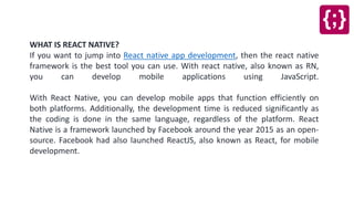 WHAT IS REACT NATIVE?
If you want to jump into React native app development, then the react native
framework is the best tool you can use. With react native, also known as RN,
you can develop mobile applications using JavaScript.
With React Native, you can develop mobile apps that function efficiently on
both platforms. Additionally, the development time is reduced significantly as
the coding is done in the same language, regardless of the platform. React
Native is a framework launched by Facebook around the year 2015 as an open-
source. Facebook had also launched ReactJS, also known as React, for mobile
development.
 