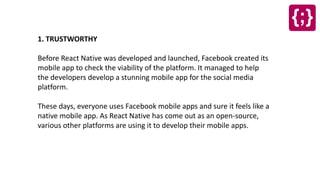 1. TRUSTWORTHY
Before React Native was developed and launched, Facebook created its
mobile app to check the viability of the platform. It managed to help
the developers develop a stunning mobile app for the social media
platform.
These days, everyone uses Facebook mobile apps and sure it feels like a
native mobile app. As React Native has come out as an open-source,
various other platforms are using it to develop their mobile apps.
 