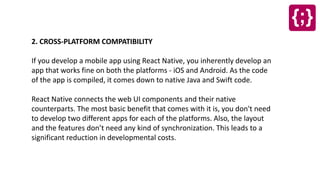 2. CROSS-PLATFORM COMPATIBILITY
If you develop a mobile app using React Native, you inherently develop an
app that works fine on both the platforms - iOS and Android. As the code
of the app is compiled, it comes down to native Java and Swift code.
React Native connects the web UI components and their native
counterparts. The most basic benefit that comes with it is, you don't need
to develop two different apps for each of the platforms. Also, the layout
and the features don’t need any kind of synchronization. This leads to a
significant reduction in developmental costs.
 