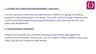 3. CODING IN A FAMILIAR PROGRAMMING LANGUAGE
It is very obvious to think that you need to learn a different language and coding
syntaxes to start working with react native. This myth needs to change. Someone who
is well versed with programming using JavaScript can also write code for the react
native app development.
4. CONTINUOUSLY GROWING
People from Facebook are constantly working on react native development to
improvise the framework. Chances are, you are unable to solve a problem using react
native, but this can change in a few months.
 