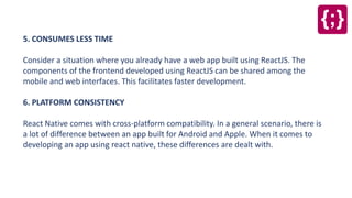 5. CONSUMES LESS TIME
Consider a situation where you already have a web app built using ReactJS. The
components of the frontend developed using ReactJS can be shared among the
mobile and web interfaces. This facilitates faster development.
6. PLATFORM CONSISTENCY
React Native comes with cross-platform compatibility. In a general scenario, there is
a lot of difference between an app built for Android and Apple. When it comes to
developing an app using react native, these differences are dealt with.
 
