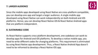 7. LARGER AUDIENCE
Since the mobile apps developed using React Native are cross-platform compatible,
you can develop one app and target a larger audience. A single mobile app
developed using React Native can work independently on both Android and iOS
platforms. Hence, you can develop React Native iOS & React Native Android apps
that are platform-independent.
8. SUSTAINABLE CODE
As React Native supports cross-platform development, one codebase can work to
develop apps for Android and iOS platforms. To develop a native mobile app, you
need to write different codes for changing platforms. This requirement is eliminated
by using React Native app development. Thus, a React Native Android App doesn’t
need to be reframed to develop a React Native iOS app.
 