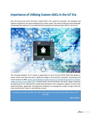 Importance of Utilizing Custom ASICs in the IoT Era
Over the recent years, there has been a radical shift in the overall IoT ecosystem—the hardware and
software integrations, the system deployments as well as usage. This calls for utilizing custom chip design
and development approach. Let us understand the importance of utilizing custom ASICs in the IoT era.
The increasing adoption of IoT creates an opportunity to move from the off-the-shelf chip designs to
custom silicon since there has been a significant change in the overall IoT ecosystem. According to the
recent research by ARM, the IoT and related devices will increase to one trillion between 2017 and 2035,
adding $5 trillion to the global GDP. Considering this, the semiconductor and system design companies
are gearing up for IoT expansion by transforming themselves; from component suppliers to end-to-end
solution providers. Apparently, semiconductor companies can leverage this market as long as they can
make customized IoT chips in a cost-effective manner.
According to a research by #Arm, #IoT and related devices will increase to one trillion between 2017
and 2035
Click to Tweet
 