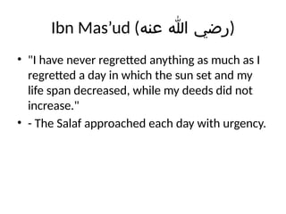 Ibn Mas’ud (‫عنه‬ ‫هللا‬ ‫)رضي‬
• "I have never regretted anything as much as I
regretted a day in which the sun set and my
life span decreased, while my deeds did not
increase."
• - The Salaf approached each day with urgency.
 