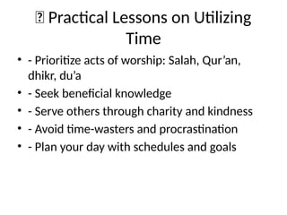 🧭 Practical Lessons on Utilizing
Time
• - Prioritize acts of worship: Salah, Qur’an,
dhikr, du’a
• - Seek beneficial knowledge
• - Serve others through charity and kindness
• - Avoid time-wasters and procrastination
• - Plan your day with schedules and goals
 