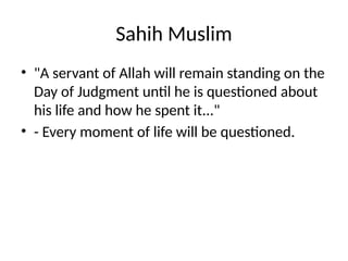 Sahih Muslim
• "A servant of Allah will remain standing on the
Day of Judgment until he is questioned about
his life and how he spent it..."
• - Every moment of life will be questioned.
 