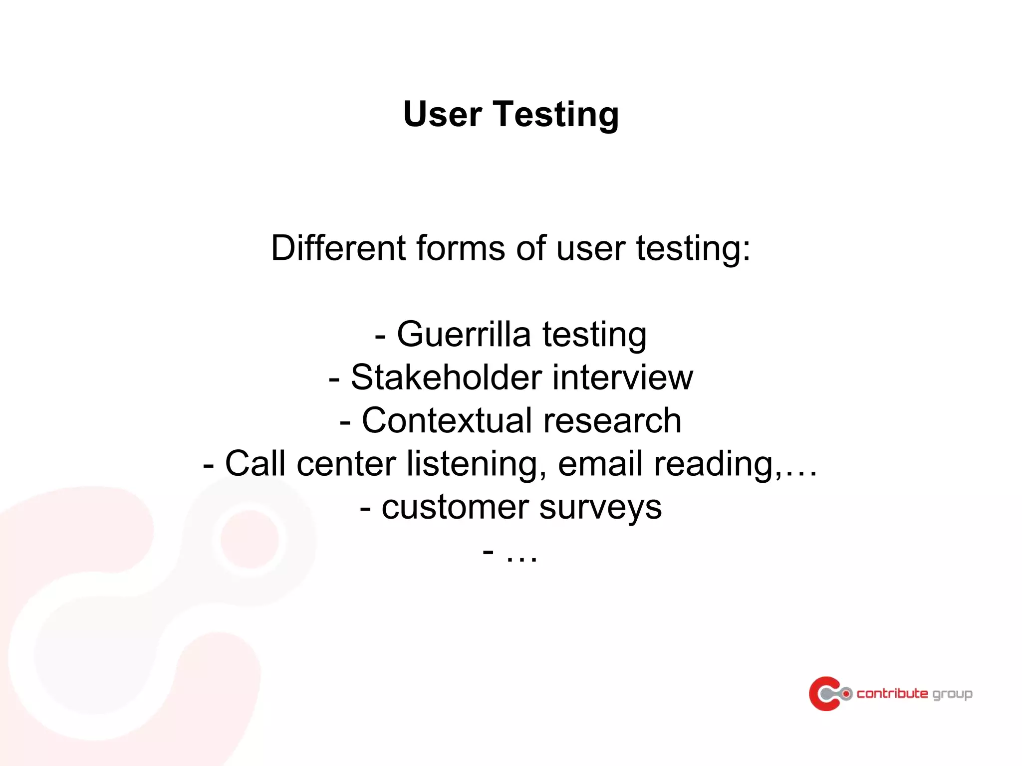 Different forms of user testing:
- Guerrilla testing
- Stakeholder interview
- Contextual research
- Call center listening, email reading,…
- customer surveys
- …
User Testing
 