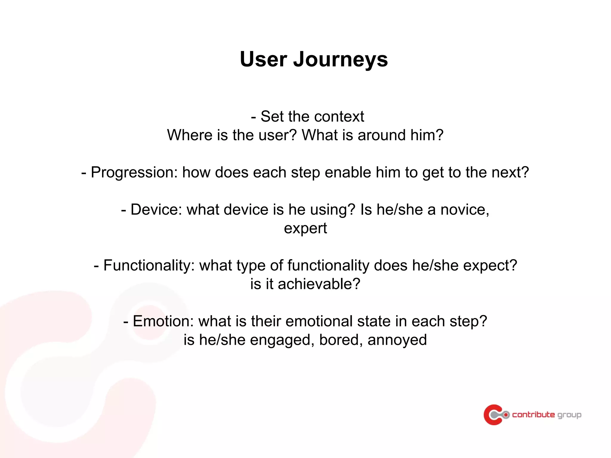 User Journeys
- Set the context
Where is the user? What is around him?
- Progression: how does each step enable him to get to the next?
- Device: what device is he using? Is he/she a novice,
expert
- Functionality: what type of functionality does he/she expect?
is it achievable?
- Emotion: what is their emotional state in each step?
is he/she engaged, bored, annoyed
 