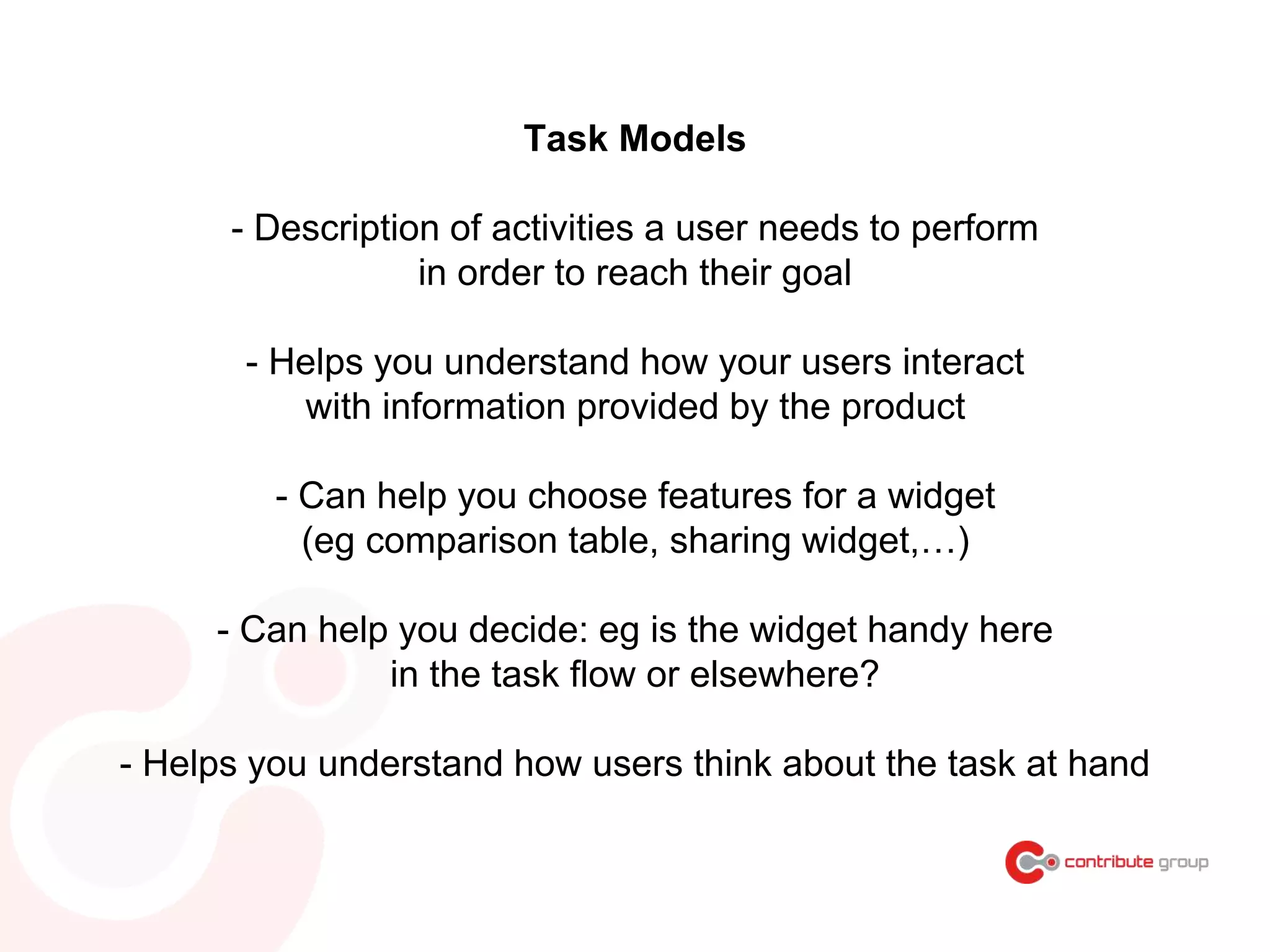 Task Models
- Description of activities a user needs to perform
in order to reach their goal
- Helps you understand how your users interact
with information provided by the product
- Can help you choose features for a widget
(eg comparison table, sharing widget,…)
- Can help you decide: eg is the widget handy here
in the task flow or elsewhere?
- Helps you understand how users think about the task at hand
 