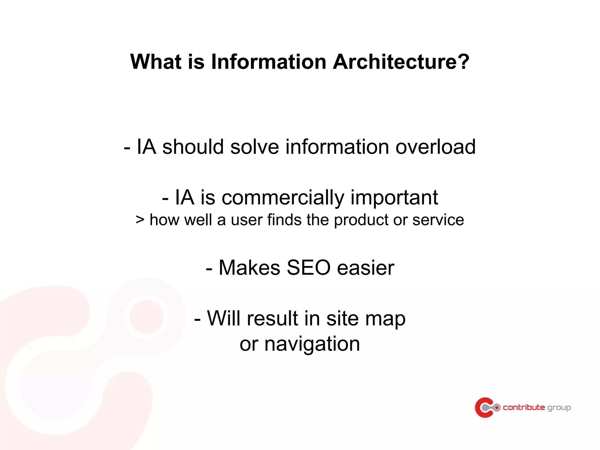 - IA should solve information overload
- IA is commercially important
> how well a user finds the product or service
- Makes SEO easier
- Will result in site map
or navigation
What is Information Architecture?
 