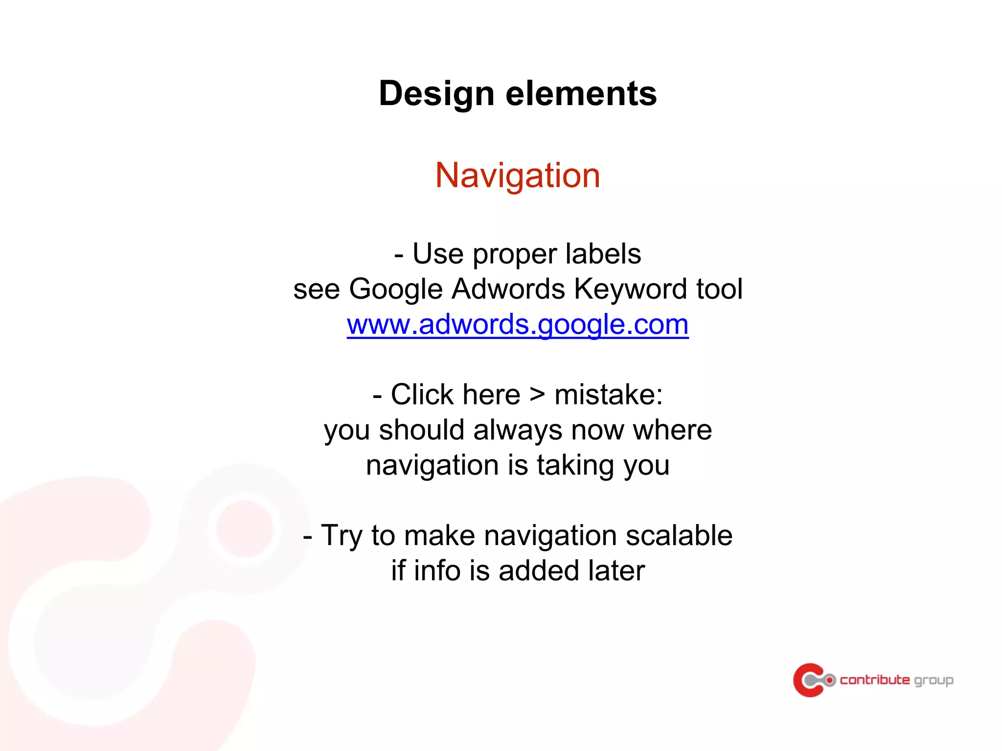 Design elements
Navigation
- Use proper labels
see Google Adwords Keyword tool
www.adwords.google.com
- Click here > mistake:
you should always now where
navigation is taking you
- Try to make navigation scalable
if info is added later
 