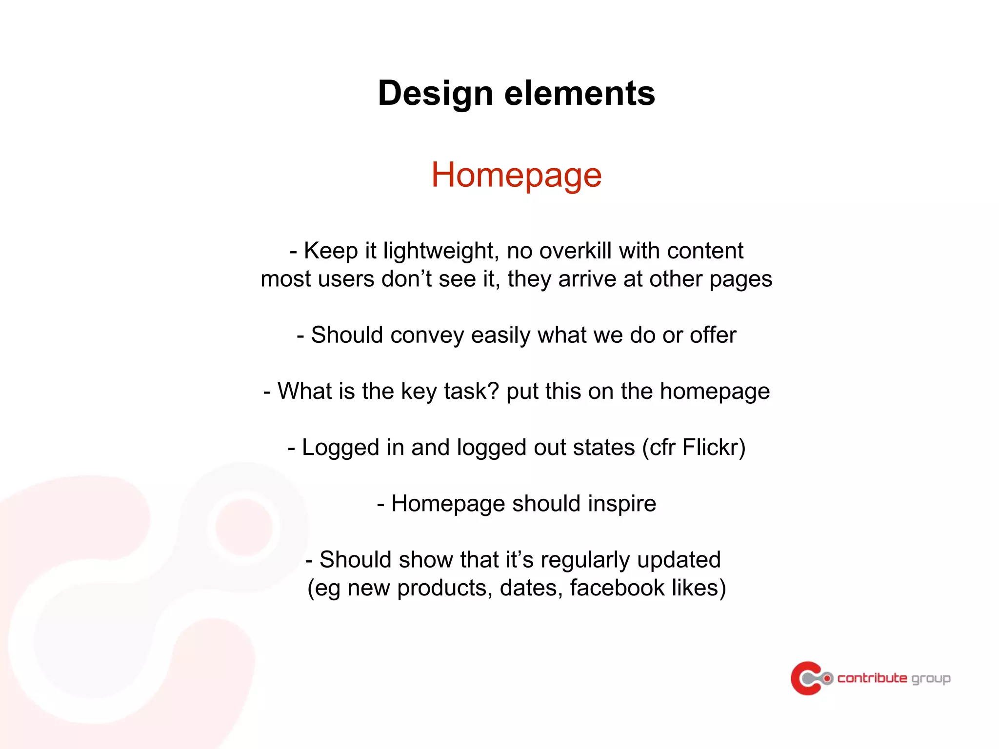 - Keep it lightweight, no overkill with content
most users don’t see it, they arrive at other pages
- Should convey easily what we do or offer
- What is the key task? put this on the homepage
- Logged in and logged out states (cfr Flickr)
- Homepage should inspire
- Should show that it’s regularly updated
(eg new products, dates, facebook likes)
Design elements
Homepage
 