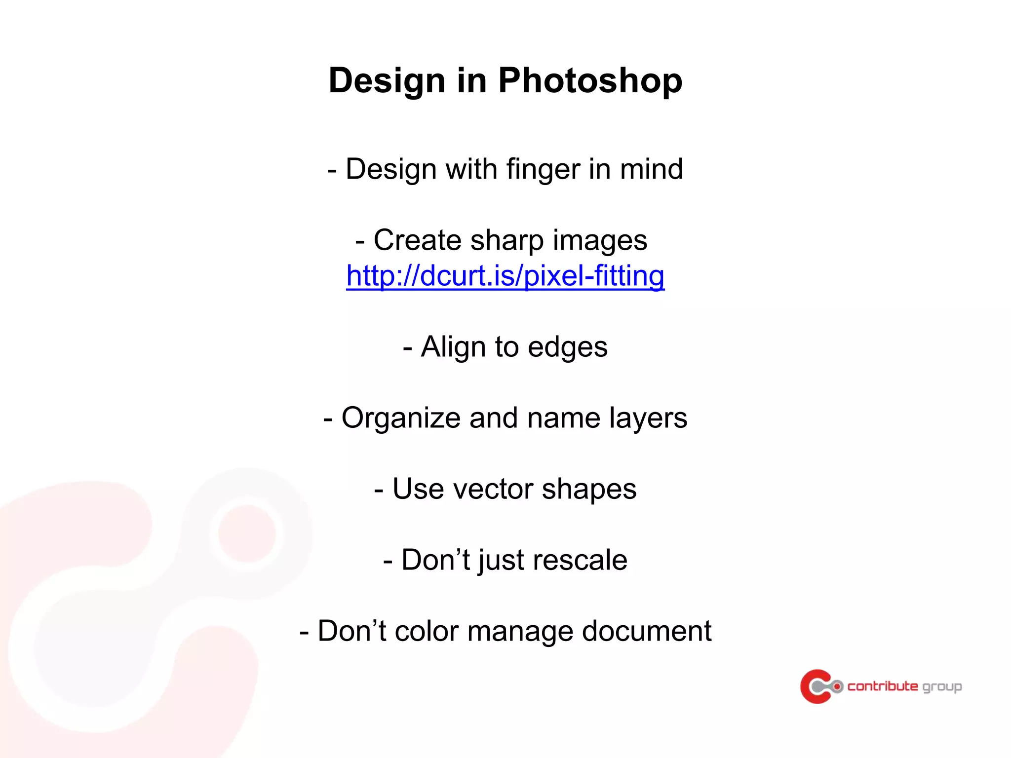 Design in Photoshop
- Design with finger in mind
- Create sharp images
http://dcurt.is/pixel-fitting
- Align to edges
- Organize and name layers
- Use vector shapes
- Don’t just rescale
- Don’t color manage document
 