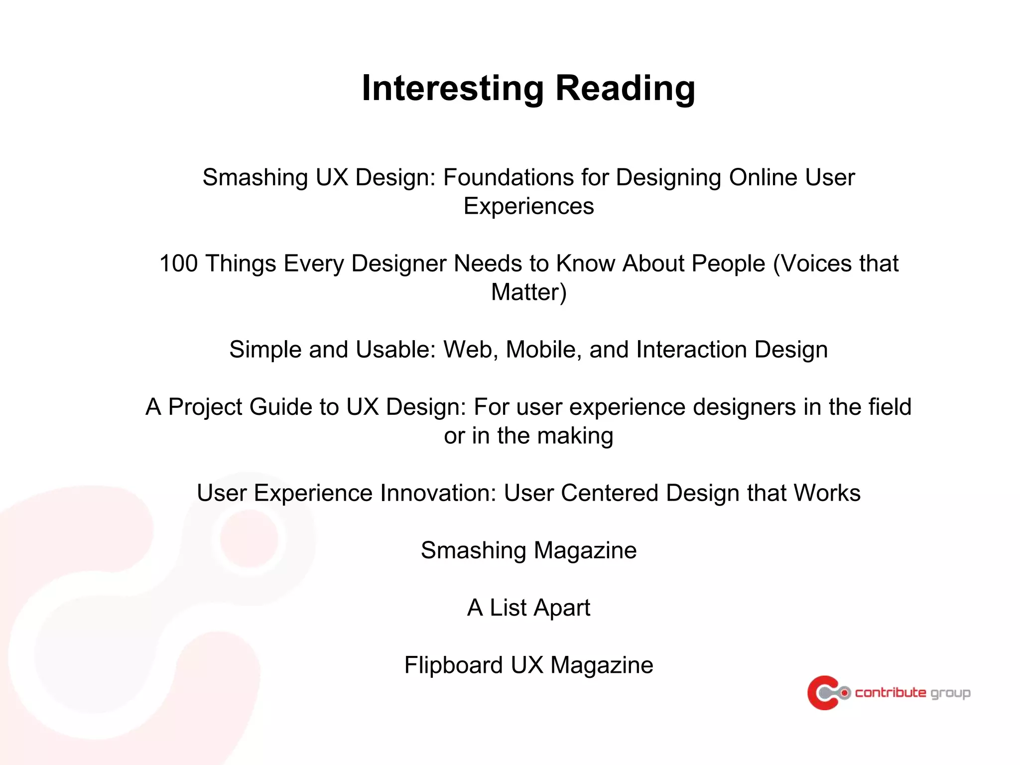 Interesting Reading
Smashing UX Design: Foundations for Designing Online User
Experiences
100 Things Every Designer Needs to Know About People (Voices that
Matter)
Simple and Usable: Web, Mobile, and Interaction Design
A Project Guide to UX Design: For user experience designers in the field
or in the making
User Experience Innovation: User Centered Design that Works
Smashing Magazine
A List Apart
Flipboard UX Magazine
 