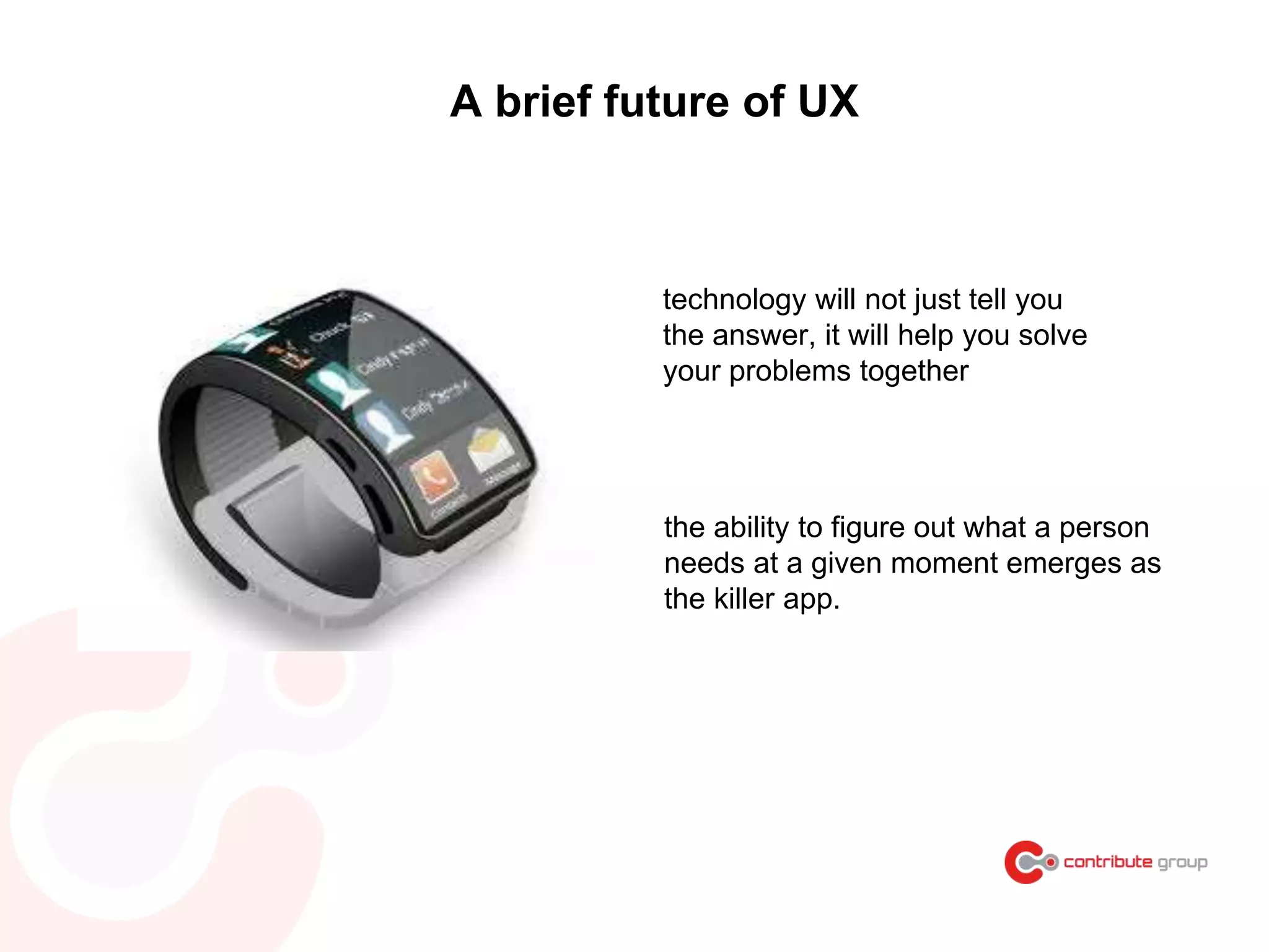 A brief future of UX
technology will not just tell you
the answer, it will help you solve
your problems together
the ability to figure out what a person
needs at a given moment emerges as
the killer app.
 