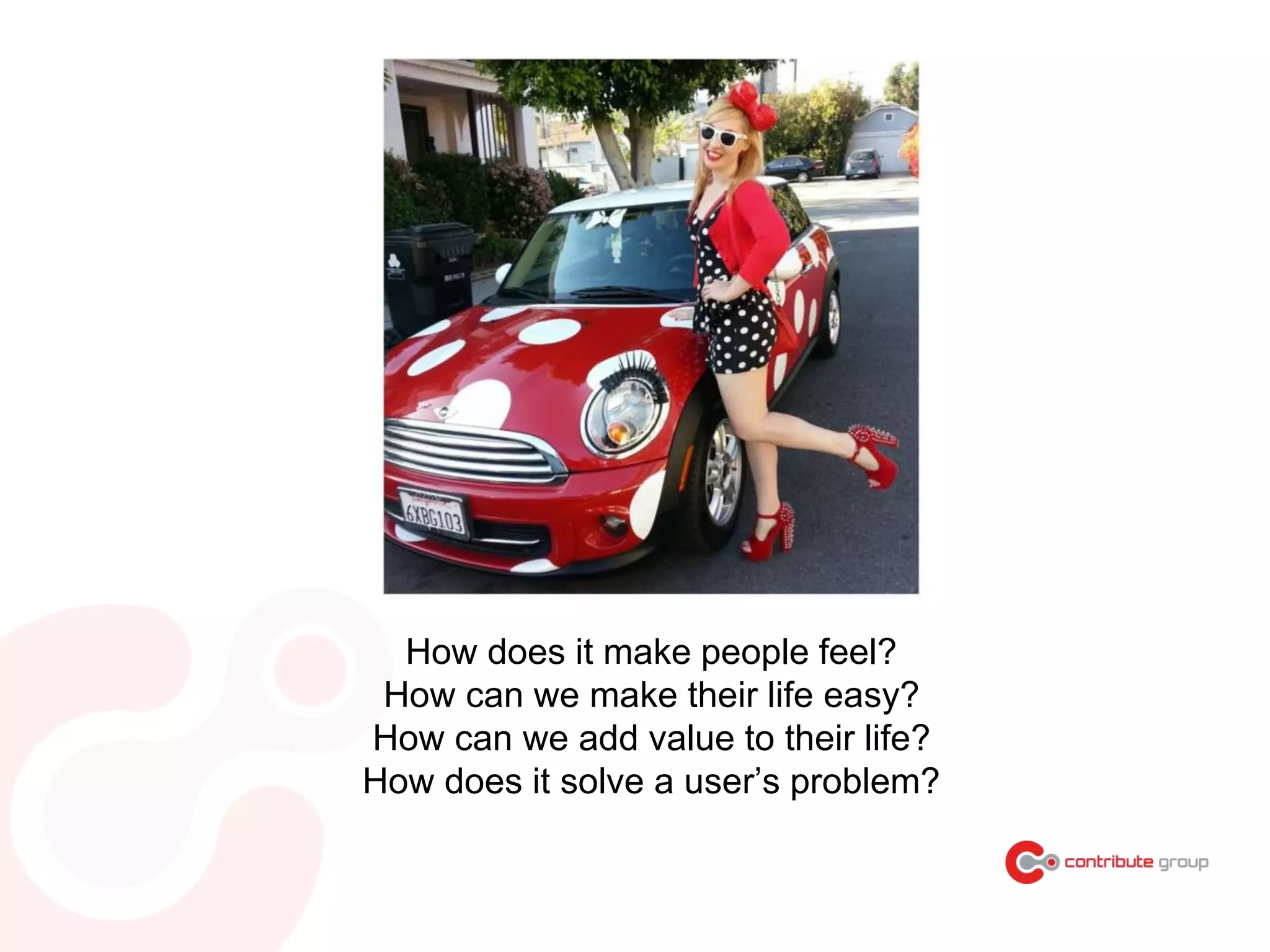 How does it make people feel?
How can we make their life easy?
How can we add value to their life?
How does it solve a user’s problem?
 