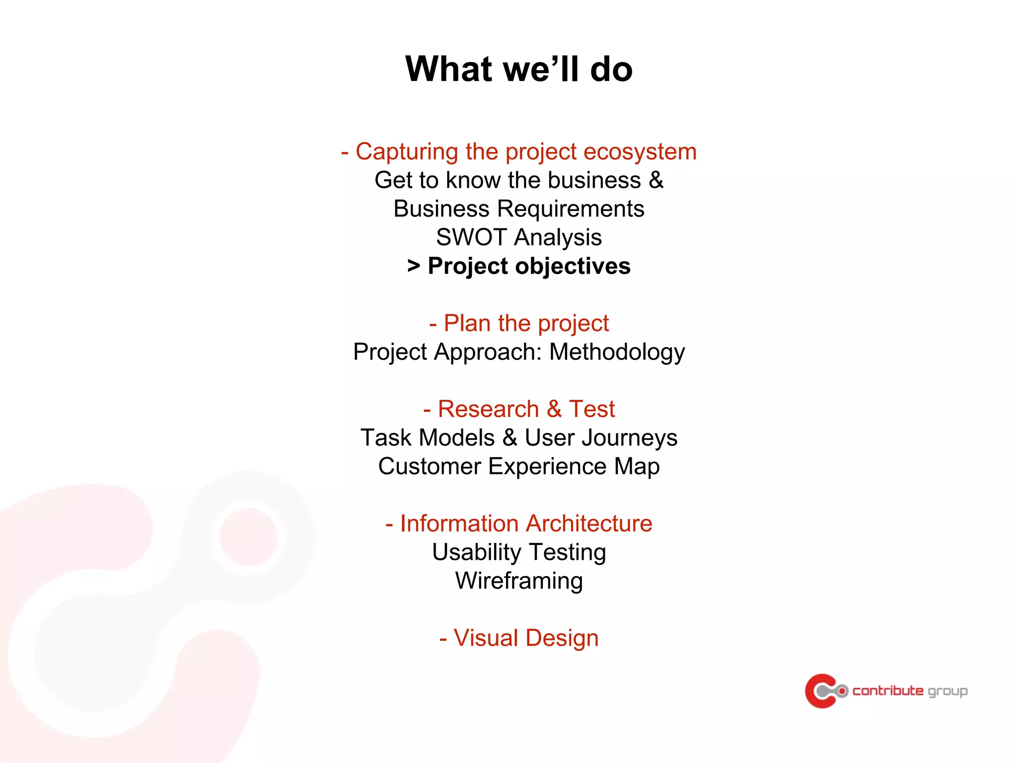 What we’ll do
- Capturing the project ecosystem
Get to know the business &
Business Requirements
SWOT Analysis
> Project objectives
- Plan the project
Project Approach: Methodology
- Research & Test
Task Models & User Journeys
Customer Experience Map
- Information Architecture
Usability Testing
Wireframing
- Visual Design
 