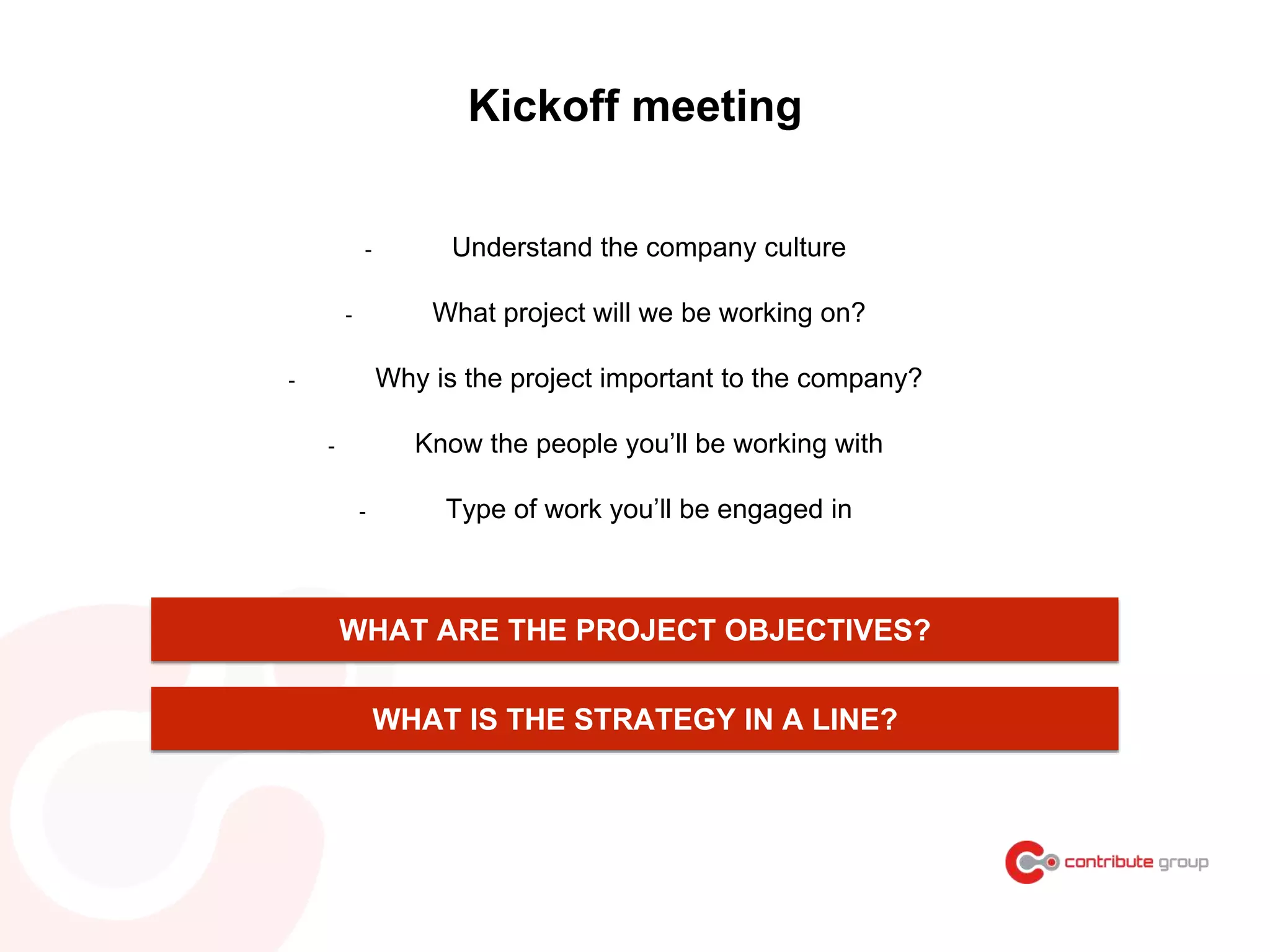 Kickoff meeting
- Understand the company culture
- What project will we be working on?
- Why is the project important to the company?
- Know the people you’ll be working with
- Type of work you’ll be engaged in
WHAT IS THE STRATEGY IN A LINE?
WHAT ARE THE PROJECT OBJECTIVES?
 