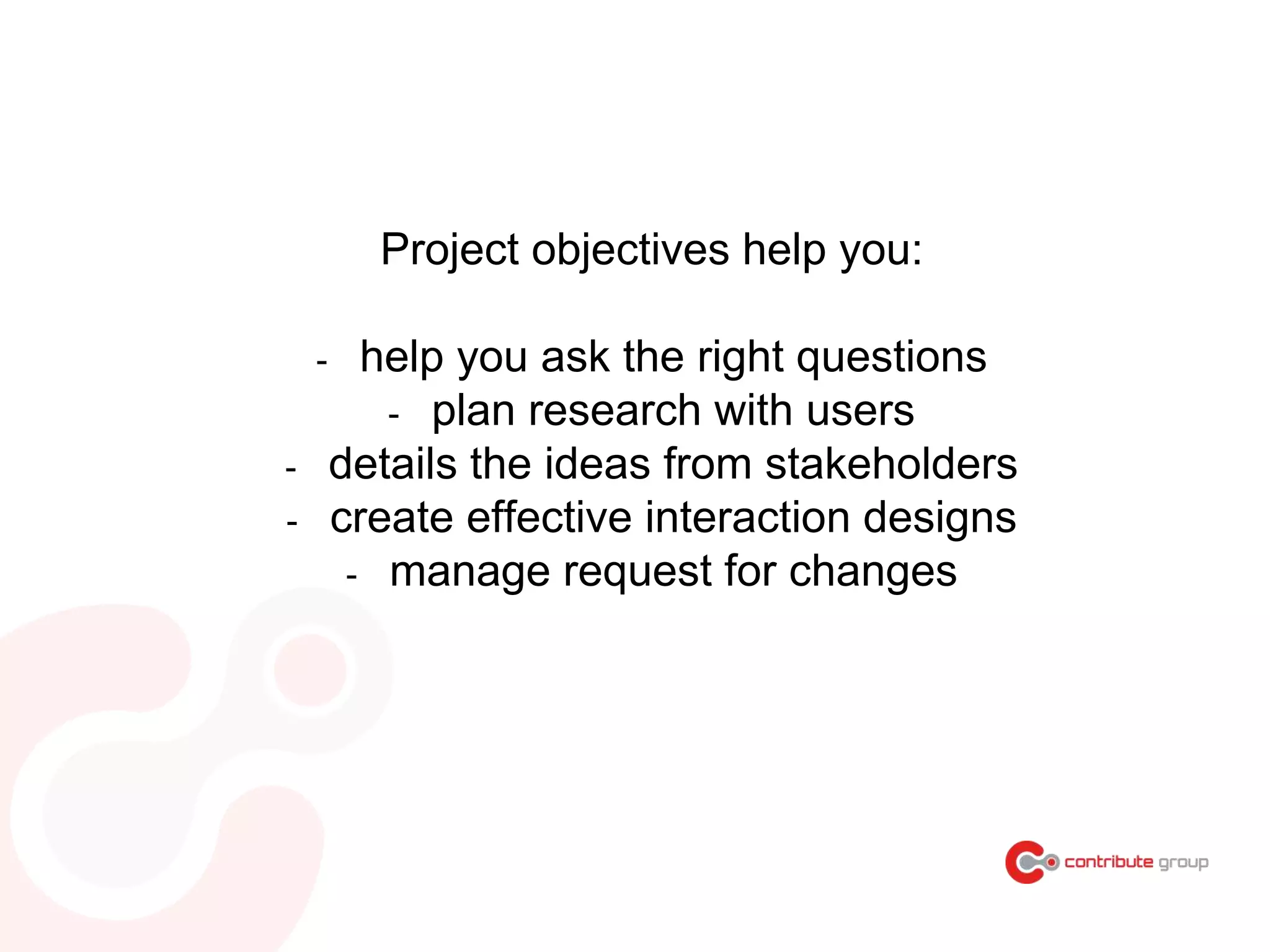 Project objectives help you:
- help you ask the right questions
- plan research with users
- details the ideas from stakeholders
- create effective interaction designs
- manage request for changes
 