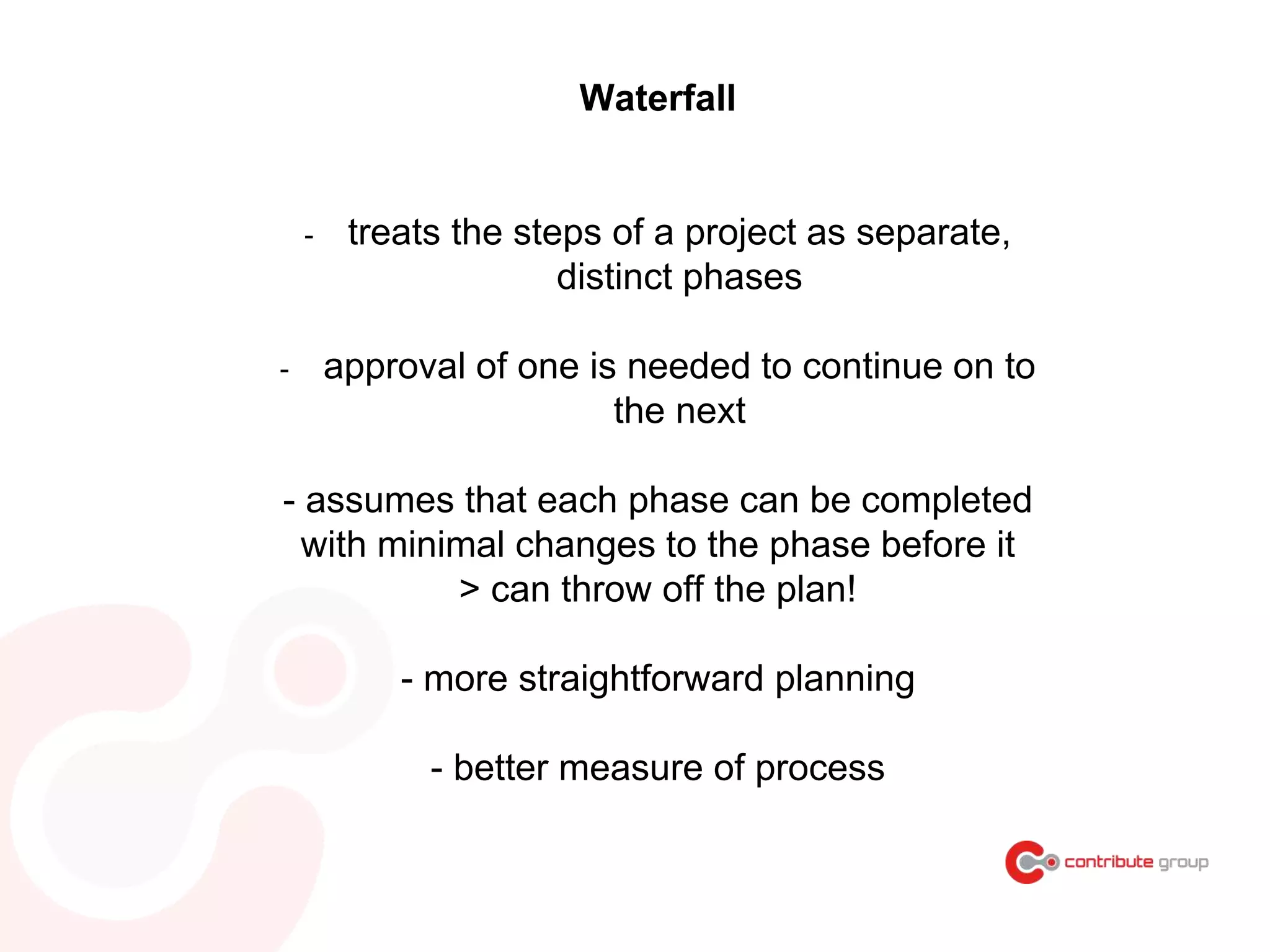 Waterfall
- treats the steps of a project as separate,
distinct phases
- approval of one is needed to continue on to
the next
- assumes that each phase can be completed
with minimal changes to the phase before it
> can throw off the plan!
- more straightforward planning
- better measure of process
 