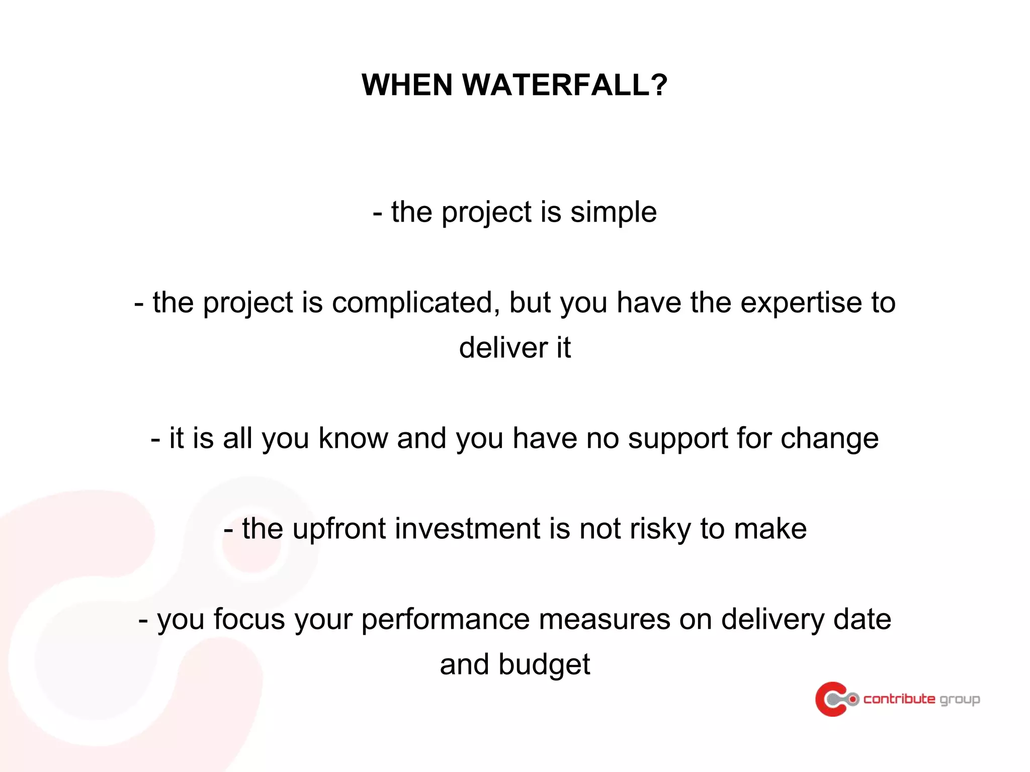 WHEN WATERFALL?
- the project is simple
- the project is complicated, but you have the expertise to
deliver it
- it is all you know and you have no support for change
- the upfront investment is not risky to make
- you focus your performance measures on delivery date
and budget
 
