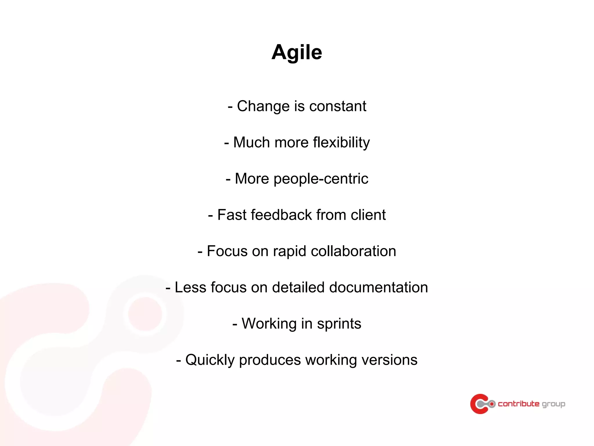 Agile
- Change is constant
- Much more flexibility
- More people-centric
- Fast feedback from client
- Focus on rapid collaboration
- Less focus on detailed documentation
- Working in sprints
- Quickly produces working versions
 