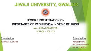 JIWAJI UNIVERSITY, GWALIOR
SEMINAR PRESENTATION ON
IMPORTANCE OF VAISHNAVISM IN VEDIC RELIGION
MA - AIHCA II SEMESTER
SESSION – 2021-23
Presented to Presented by
Dr. (Prof) S.D. Sisodia Abhijeet Verma
MA- AIHCA (II)Semester
Roll No. 211000716
 