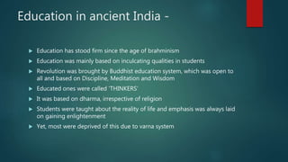 Education in ancient India -
 Education has stood firm since the age of brahminism
 Education was mainly based on inculcating qualities in students
 Revolution was brought by Buddhist education system, which was open to
all and based on Discipline, Meditation and Wisdom
 Educated ones were called ‘THINKERS’
 It was based on dharma, irrespective of religion
 Students were taught about the reality of life and emphasis was always laid
on gaining enlightenment
 Yet, most were deprived of this due to varna system
 